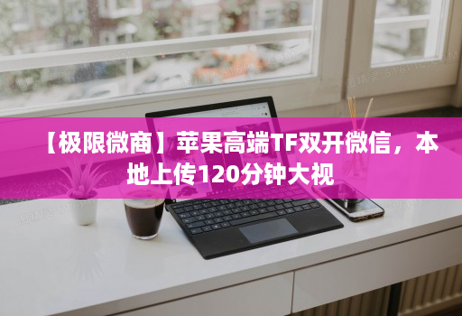 【极限微商】苹果高端TF双开微信,本地上传120分钟大视