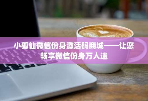 小狐仙微信份身激活码商城——让您畅享微信份身万人迷