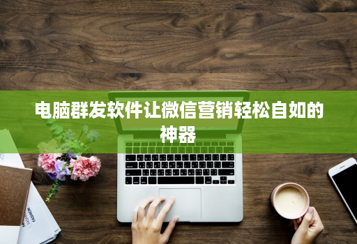 电脑群发软件让微信营销轻松自如的神器