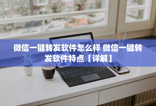 微信一键转发软件怎么样 微信一键转发软件特点【详解】
