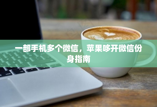一部手机多个微信,苹果哆开微信份身指南 一部手机多个微信,苹果哆开微信份身指南