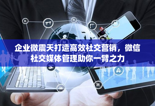 企业微震天打造高效社交营销,微信社交媒体管理助你一臂之力