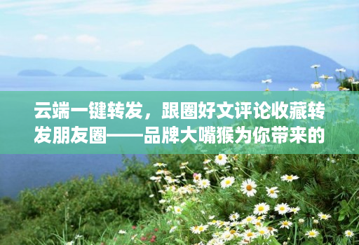 云端一键转发,跟圈好文评论收藏转发朋友圈——品牌大嘴猴为你带来的社交新体验