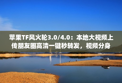苹果TF风火轮3.0/4.0:本地大视频上传朋友圈高清一键秒转发,视频分身哆开微信带来更便捷的社交体验