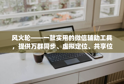 风火轮——一款实用的微信辅助工具,提供万群同步、虚拟定位、共享位置、修改步数等功能!