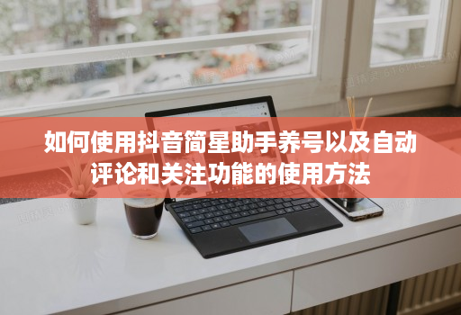 如何使用抖音简星助手养号以及自动评论和关注功能的使用方法 如何使用抖音简星助手养号以及自动评论和关注功能的使用方法