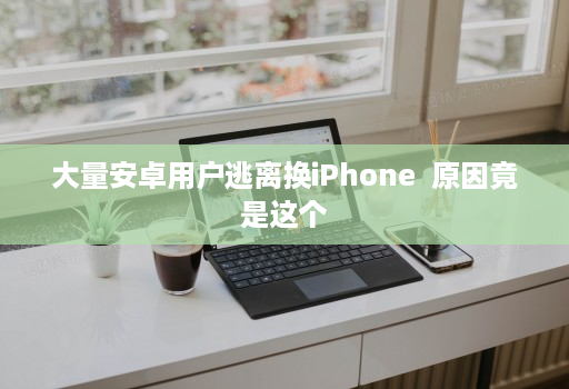 大量安卓用户逃离换iPhone 原因竟是这个