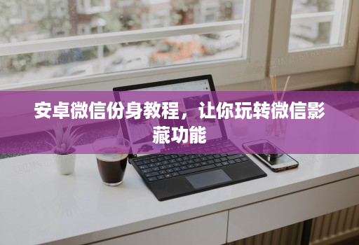 安卓微信份身教程,让你玩转微信影藏功能