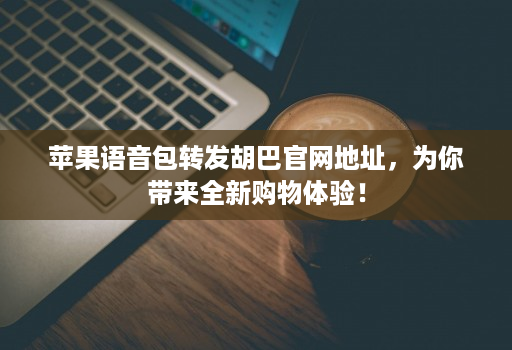 苹果语音包转发胡巴官网地址,为你带来全新购物体验!