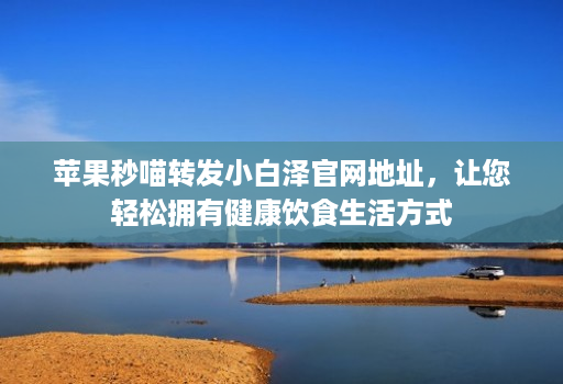 苹果秒喵转发小白泽官网地址,让您轻松拥有健康饮食生活方式