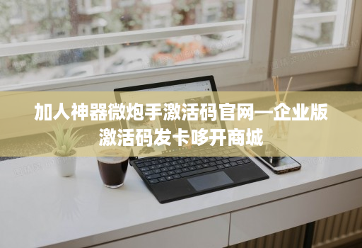 加人神器微炮手激活码官网—企业版激活码发卡哆开商城