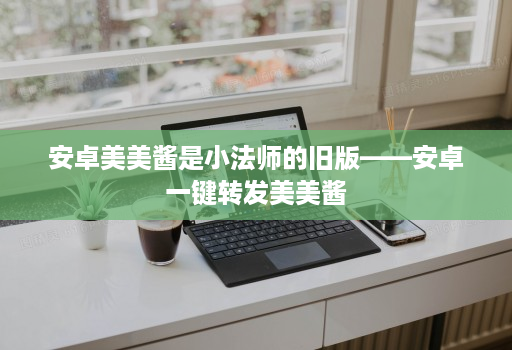 安卓美美酱是小法师的旧版——安卓一键转发美美酱