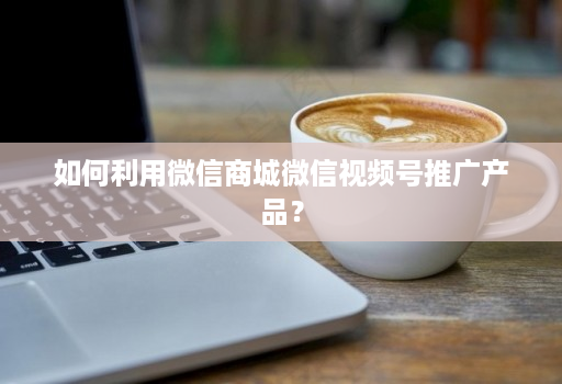 如何利用微信商城微信视频号推广产品?