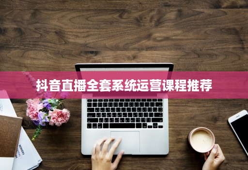 抖音直播全套系统运营课程推荐
