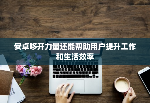 安卓哆开力量还能帮助用户提升工作和生活效率