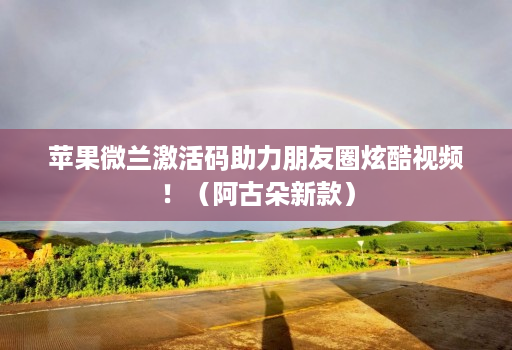 苹果微兰激活码助力朋友圈炫酷视频!(阿古朵新款)