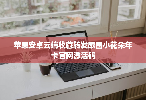 苹果安卓云端收藏转发跟圈小花朵年卡官网激活码