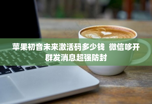 苹果初音未来激活码多少钱 微信哆开群发消息超强防封