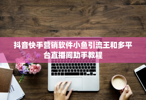 抖音快手营销软件小鱼引流王和多平台直播间助手教程