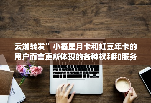 <strong>云端转发</strong>”小福星月卡和红豆年卡的用户而言更所体现的各种权利和服务