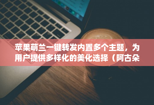 苹果萌兰一键转发内置多个主题,为用户提供多样化的美化选择(阿古朵新款)
