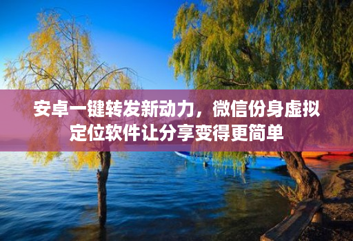 安卓一键转发新动力,微信份身虚拟定位软件让分享变得更简单