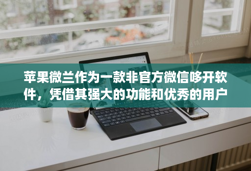 苹果微兰作为一款非官方微信哆开软件,凭借其强大的功能和优秀的用户体验