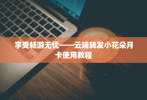 享受畅游无忧——云端转发小花朵月卡使用教程
