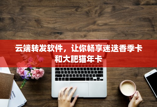 云端转发软件,让你畅享迷迭香季卡和大肥猫年卡