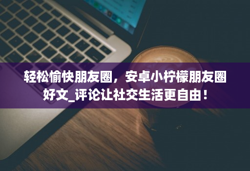 轻松愉快朋友圈,安卓小柠檬朋友圈好文_评论让社交生活更自由!