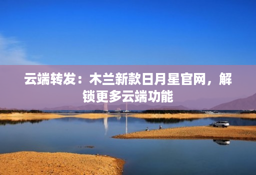 云端转发:木兰新款日月星官网,解锁更多云端功能