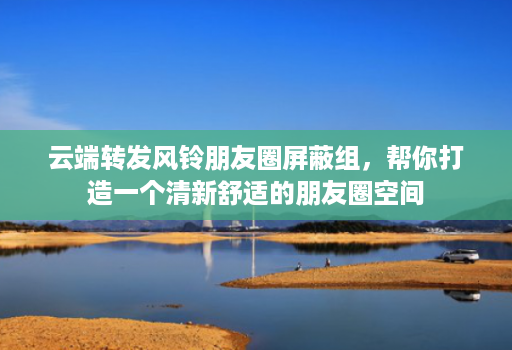 云端转发风铃朋友圈屏蔽组,帮你打造一个清新舒适的朋友圈空间