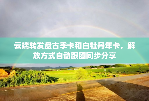 <strong>云端转发</strong>盘古季卡和白牡丹年卡，解放方式自动跟圈同步分享