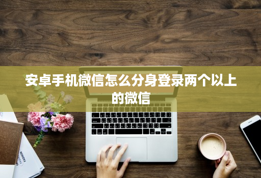 安卓手机微信怎么分身登录两个以上的微信