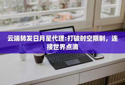 云端转发日月星代理:打破时空限制,连接世界点滴