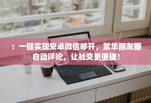 :一键实现安卓微信哆开,繁华朋友圈自动评论,让社交更便捷!