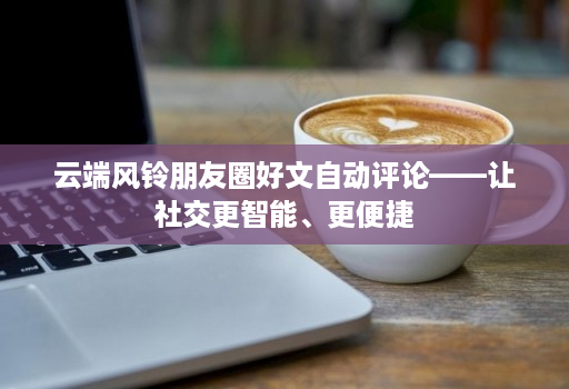 云端风铃朋友圈好文自动评论——让社交更智能、更便捷