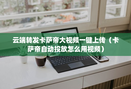 <strong>云端转发</strong>卡萨帝大视频一键上传（卡萨帝自动投放怎么用视频）