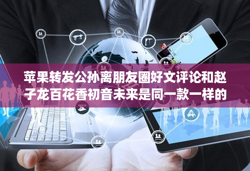 苹果转发公孙离朋友圈好文评论和赵子龙百花香初音未来是同一款一样的界面操作使用教程