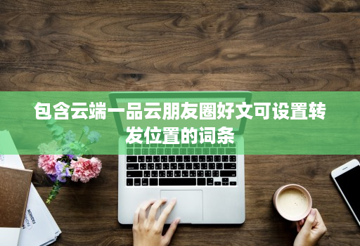 包含云端一品云朋友圈好文可设置转发位置的词条 包含云端一品云朋友圈好文可设置转发位置的词条