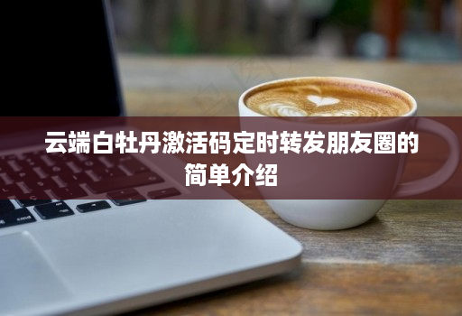 云端白牡丹激活码定时转发朋友圈的简单介绍 云端白牡丹激活码定时转发朋友圈的简单介绍