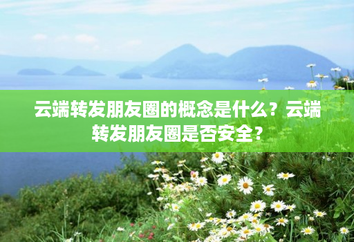 云端转发朋友圈的概念是什么?云端转发朋友圈是否安全?