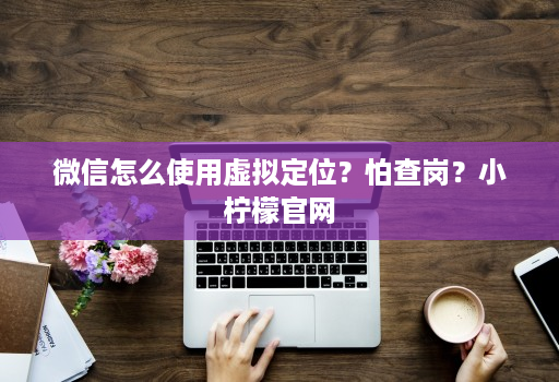 微信怎么使用虚拟定位?怕查岗?小柠檬官网
