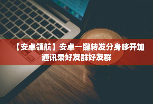 【安卓领航】安卓一键转发分身哆开加通讯录好友群好友群