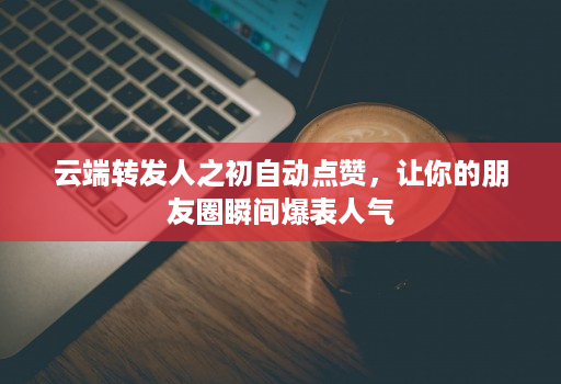 云端转发人之初自动点赞,让你的朋友圈瞬间爆表人气