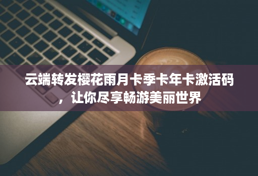 <strong>云端转发</strong>樱花雨月卡季卡年卡激活码，让你尽享畅游美丽世界