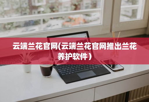 云端兰花官网(云端兰花官网推出兰花养护软件)