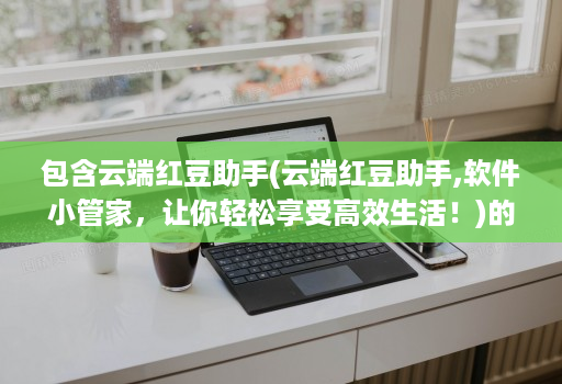 包含云端红豆助手(云端红豆助手,软件小管家,让你轻松享受高效生活!)的词条