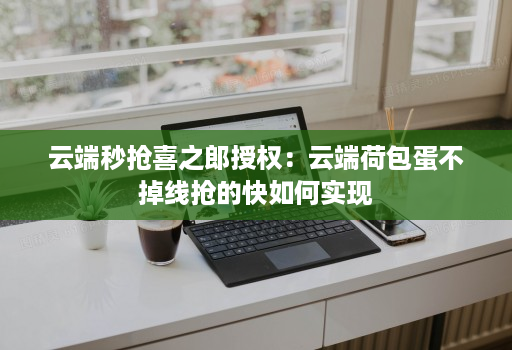 云端秒抢喜之郎授权:云端荷包蛋不掉线抢的快如何实现