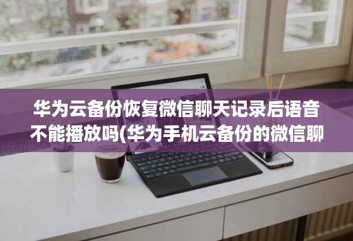 华为云备份恢复微信聊天记录后语音不能播放吗(华为手机云备份的微信聊天记录怎么恢复 ) 华为云备份恢复微信聊天记录后语音不能播放吗(华为手机云备份的微信聊天记录怎么恢复 )